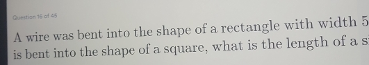 A wire was bent into the shape of a rectangle with width 5
is bent into the shape of a square, what is the length of a s