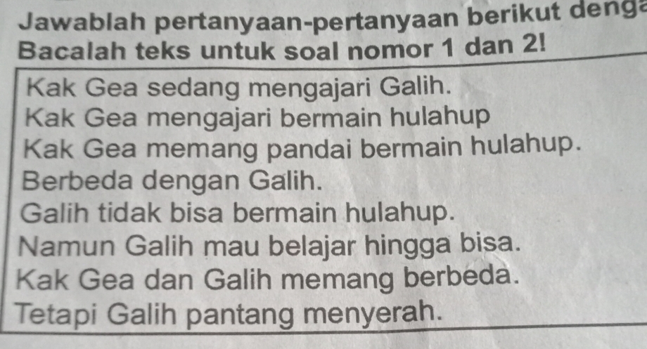 Jawablah pertanyaan-pertanyaan berikut denga 
Bacalah teks untuk soal nomor 1 dan 2! 
Kak Gea sedang mengajari Galih. 
Kak Gea mengajari bermain hulahup 
Kak Gea memang pandai bermain hulahup. 
Berbeda dengan Galih. 
Galih tidak bisa bermain hulahup. 
Namun Galih mau belajar hingga bisa. 
Kak Gea dan Galih memang berbeda. 
Tetapi Galih pantang menyerah.