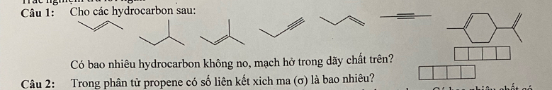 Cho các hydrocarbon sau: 
-langle rangle _  
Có bao nhiêu hydrocarbon không no, mạch hở trong dãy chất trên? 1 
Câu 2: Trong phân tử propene có số liên kết xich ma (σ) là bao nhiêu?