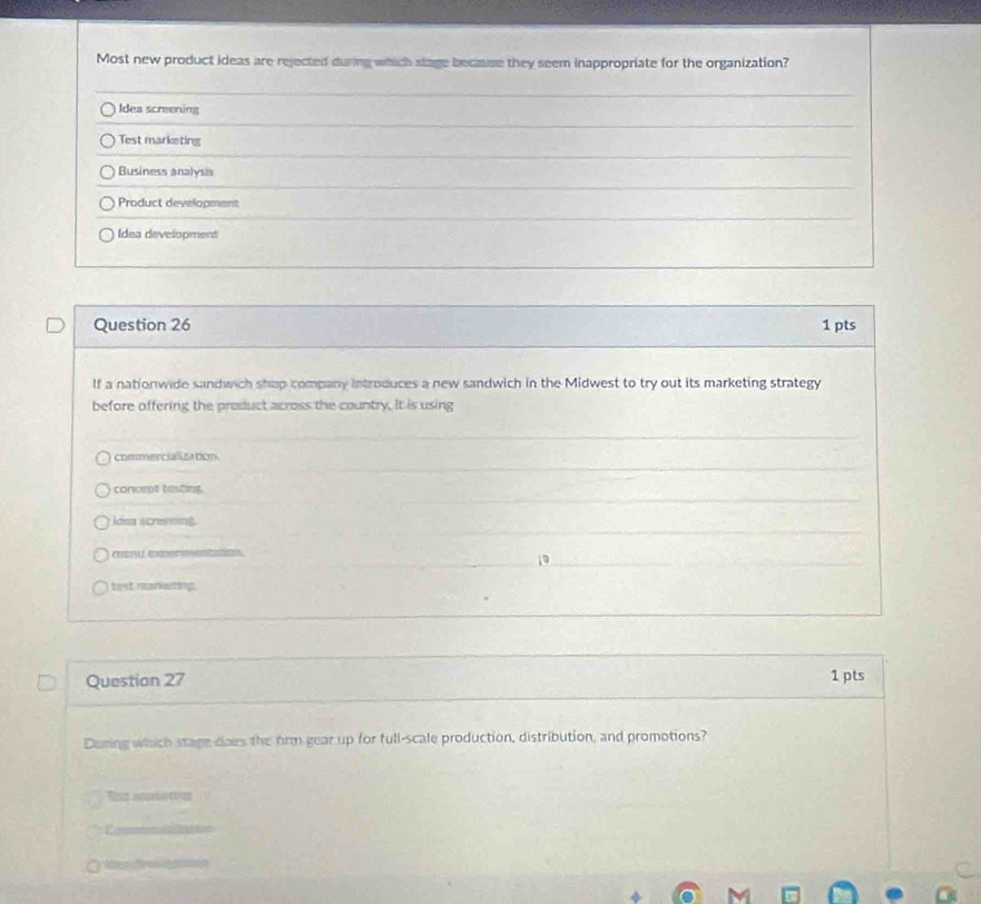 Most new product ideas are rejected during which stage because they seem inappropriate for the organization?
Idea screening
Test marketing
Business analysia
Product development
Idea development
Question 26 1 pts
lf a nationwide sandwich shap company introduces a new sandwich in the Midwest to try out its marketing strategy
before offering the product across the country. It is using
commercialization.
concept testing.
Idsa scrning
C U
test rarketins
Question 27 1 pts
During whch stage does the frm gear up for full-scale production, distribution, and promotions?
Tam amboron
Ca