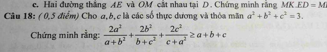 Hai đường thắng AE và OM cắt nhau tại D. Chứng minh rằng MK. ED=M
Câu 18: ( 0,5 điểm) Cho a, b, c là các số thực dương và thỏa mãn a^2+b^2+c^2=3. 
Chứng minh rằng:  2a^2/a+b^2 + 2b^2/b+c^2 + 2c^2/c+a^2 ≥ a+b+c