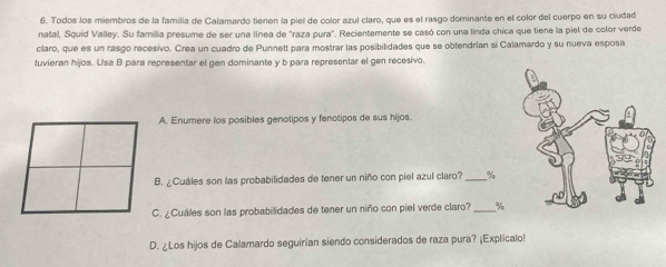 Todos los miembros de la familia de Calamardo tienen la piel de color azul claro, que es el rasgo dominante en el color del cuerpo en su ciudad 
natal, Squid Valley. Su familia presume de ser una línea de "raza pura". Recientemente se casó con una linda chica que tiene la piel de color verde 
claro, que es un rasgo recesivo. Crea un cuadro de Punnett para mostrar las posibilidades que se obtendrían si Calamardo y su nueva esposa 
tuvieran hijos. Usa B para representar el gen dominante y b para representar el gen recesivo. 
A. Enumere los posibles genotipos y fenotipos de sus hijos. 
B. ¿Cuáles son las probabilidades de tener un niño con piel azul claro? _ %
C. ¿Cuáles son las probabilidades de tener un niño con piel verde claro?_ %
D. ¿Los hijos de Calamardo seguirian siendo considerados de raza pura? ¡Explicalo!