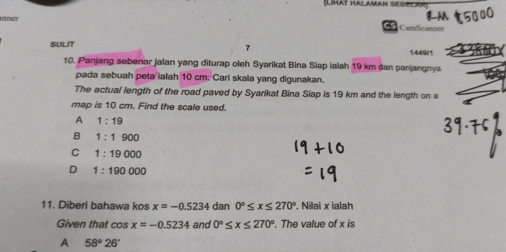 [LIHAT HALAMAN SEBECAP
unner
CS CamScanner
SULIT
7
1449/1
10. Panjang sebenar jalan yang diturap oleh Syarikat Bina Siap ialah 19 km dan panjangnya
pada sebuah peta ialah 10 cm : Cari skala yang digunakan.
The actual length of the road paved by Syarikat Bina Siap is 19 km and the length on a
map is 10 cm. Find the scale used.
A 1:19
B 1:1900
C 1:19 000
D 1:190000
11. Diberi bahawa kos x=-0.5234 dan 0°≤ x≤ 270°. Nilai x ialah
Given that cos x=-0.5234 and 0°≤ x≤ 270°. The value of x is
A 58°26'