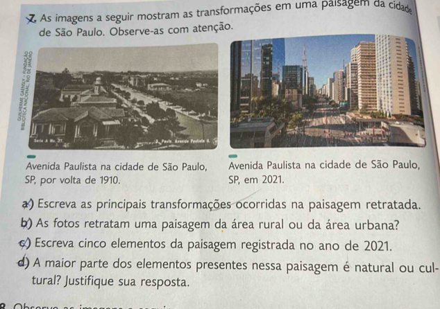 As imagens a seguir mostram as transformações em uma paísagem da cidad 
de São Paulo. Observe-as com atenção. 
Avenida Paulista na cidade de São Paulo, Avenida Paulista na cidade de São Paulo, 
SP, por volta de 1910. SP, em 2021. 
a) Escreva as principais transformações ocorridas na paisagem retratada. 
b) As fotos retratam uma paisagem da área rural ou da área urbana? 
) Escreva cinco elementos da paisagem registrada no ano de 2021. 
d) A maior parte dos elementos presentes nessa paisagem é natural ou cul- 
tural? Justifique sua resposta.