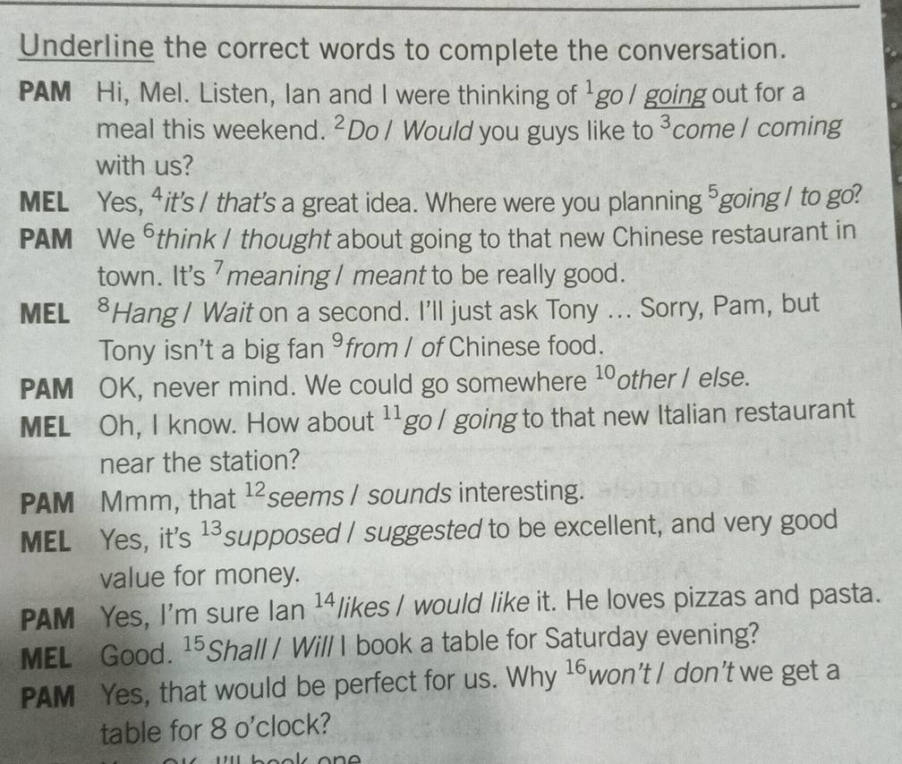 Underline the correct words to complete the conversation. 
PAM Hi, Mel. Listen, Ian and I were thinking of^1 go l going out for a 
meal this weekend. ^2 Do / Would you guys like to 3 come l coming 
with us? 
MEL Yes, ⁴it's / that’s a great idea. Where were you planning 5 going / to go? 
PAM We ⁶think I thought about going to that new Chinese restaurant in 
town. It's meaning I meant to be really good. 
MEL . ⁸Hang I Wait on a second. I'll just ask Tony ... Sorry, Pam, but 
Tony isn't a big fan 9 from I of Chinese food. 
PAM OK, never mind. We could go somewhere 10 other I else. 
MEL Oh, I know. How about 11 go l going to that new Italian restaurant 
near the station? 
PAM Mmm, that 12 seems I sounds interesting. 
MEL Yes, it's 13 supposed I suggested to be excellent, and very good 
value for money. 
PAM Yes, I'm sure Ian 14 likes I would like it. He loves pizzas and pasta. 
MEL Good. 15 Shall / Will I book a table for Saturday evening? 
PAM Yes, that would be perfect for us. Why 16 won’t I don’t we get a 
table for 80'c lock?