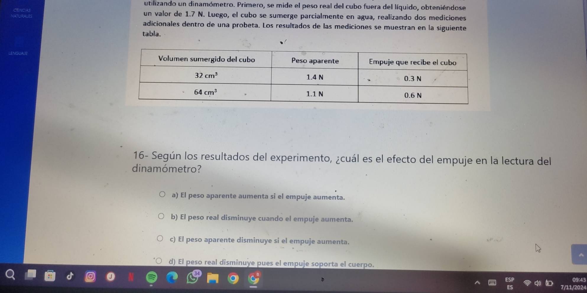 utilizando un dinamómetro. Primero, se mide el peso real del cubo fuera del líquido, obteniéndose
un valor de 1.7 N. Luego, el cubo se sumerge parcialmente en agua, realizando dos mediciones
adicionales dentro de una probeta. Los resultados de las mediciones se muestran en la siguiente
tabla.
16- Según los resultados del experimento, ¿cuál es el efecto del empuje en la lectura del
dinamómetro?
a) El peso aparente aumenta si el empuje aumenta.
b) El peso real disminuye cuando el empuje aumenta.
c) El peso aparente disminuye si el empuje aumenta.
d) El peso real disminuye pues el empuje soporta el cuerpo.
09:43
7/11/2024