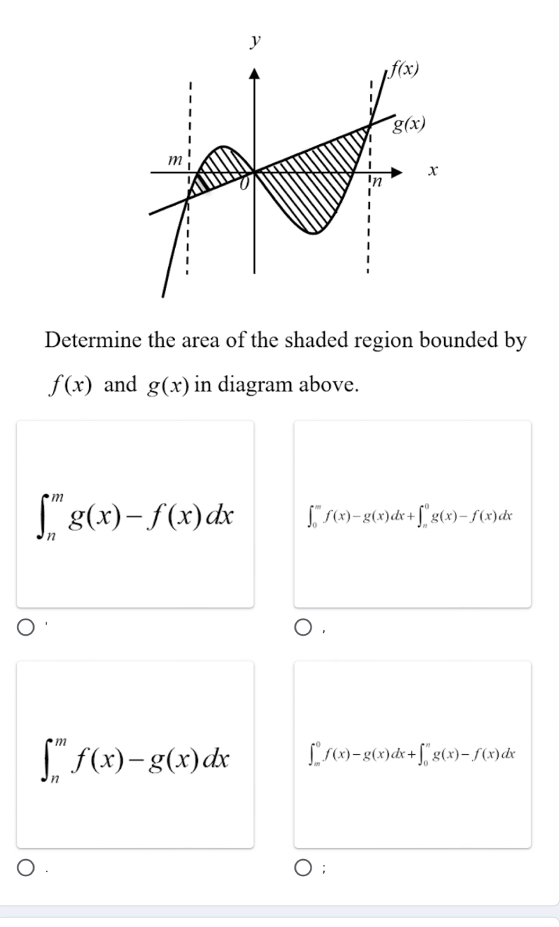 Determine the area of the shaded region bounded by
f(x) and g(x) in diagram above.
∈t _n^mg(x)-f(x)dx ∈t _0^mf(x)-g(x)dx+∈t _n^0g(x)-f(x)dx
∈t _n^mf(x)-g(x)dx
∈t _m^0f(x)-g(x)dx+∈t _0^ng(x)-f(x)dx
: