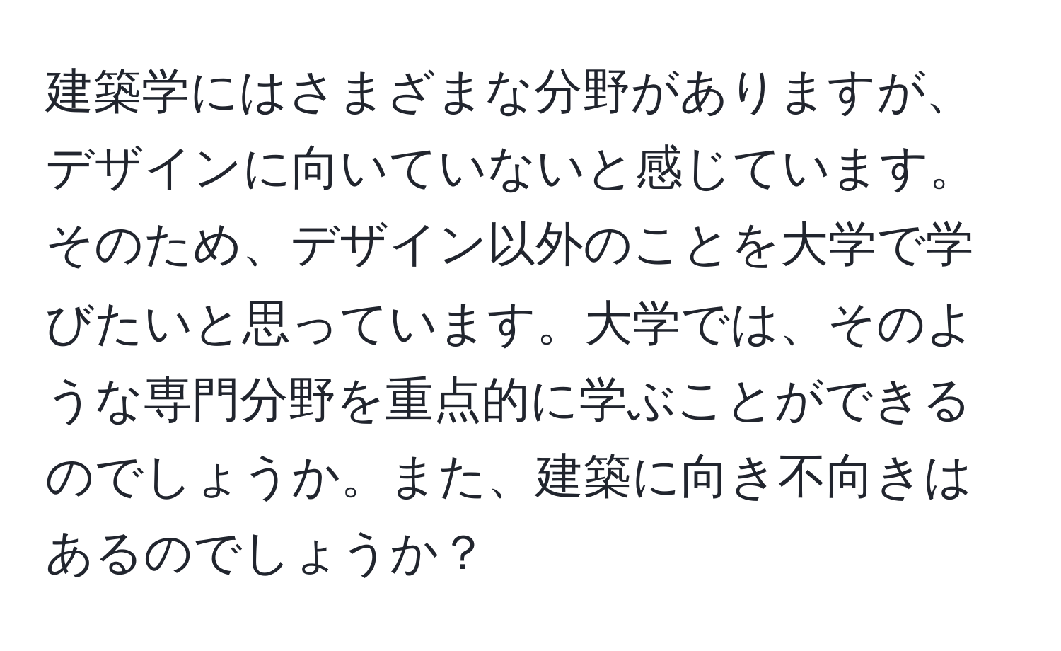 建築学にはさまざまな分野がありますが、デザインに向いていないと感じています。そのため、デザイン以外のことを大学で学びたいと思っています。大学では、そのような専門分野を重点的に学ぶことができるのでしょうか。また、建築に向き不向きはあるのでしょうか？