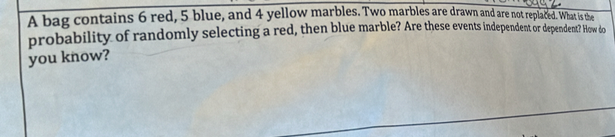 A bag contains 6 red, 5 blue, and 4 yellow marbles. Two marbles are drawn and are not replaced. What is the 
probability of randomly selecting a red, then blue marble? Are these events independent or dependent? How do 
you know?