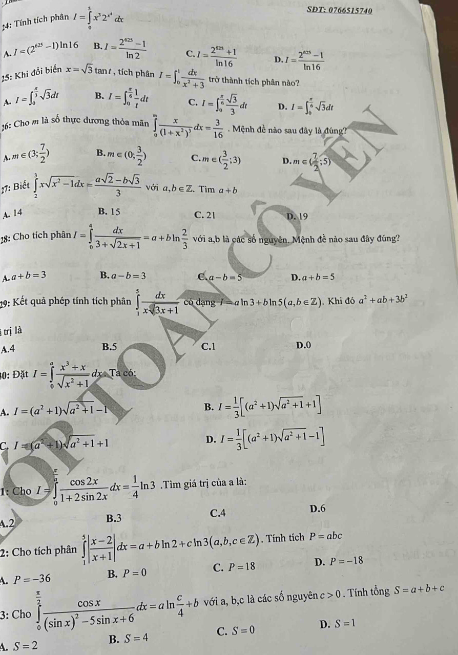 4: Tính tích phân I=∈tlimits _0^(5x^3)2^(x^4)dx
SĐT: 0766515740
A. I=(2^(625)-1)ln 16 B. I= (2^(625)-1)/ln 2 
C. I= (2^(625)+1)/ln 16  D. I= (2^(625)-1)/ln 16 
25: Khi đổi biến x=sqrt(3)tan t , tích phân I=∈t _0^(1frac dx)x^2+3 trở thành tích phân nào?
B.
A. I=∈t _0^((frac π)3)sqrt(3)dt I=∈t _0^((frac π)6) 1/t dt C. I=∈t _0^((frac π)6) sqrt(3)/3 dt D. I=∈t _0^((frac π)6)sqrt(3)dt
26: Cho m là số thực dương thỏa mãn ∈tlimits _0^(mfrac x)(1+x^2)^3dx= 3/16 . Mệnh đề nào sau đây là đúng?
A. m∈ (3; 7/2 ) B. m∈ (0; 3/2 ) C. m∈ ( 3/2 ;3) D. m∈ ( 7/2 ;5)
ới
27: Biết ∈tlimits _2^(3xsqrt(x^2)-1)dx= (asqrt(2)-bsqrt(3))/3  □° a,b∈ Z. Tìm a+b
B. 15
A. 14 C. 21 D. 19
28: Cho tích phân I=∈tlimits _0^(4frac dx)3+sqrt(2x+1)=a+bln  2/3  với a,b là các số nguyên. Mệnh đề nào sau đây đúng?
A. a+b=3 B. a-b=3 C a-b=5 D. a+b=5
29: Kết quả phép tính tích phân ∈tlimits _1^(5frac dx)xsqrt(3x+1) có dạng I= al n3+bln 5(a,b∈ Z). Khi đó a^2+ab+3b^2
trị là
A.4 B.5 C.1 D.0
30: Đặt I=∈tlimits _0^(afrac x^3)+xsqrt(x^2+1)dxTacd
A. I=(a^2+1)sqrt(a^2+1)-1
B. I= 1/3 [(a^2+1)sqrt(a^2+1)+1]
C. I=(a^2+1)sqrt(a^2+1)+1 D. I= 1/3 [(a^2+1)sqrt(a^2+1)-1]
1: Cho I=∈tlimits _0^(afrac cos 2x)1+2sin 2xdx= 1/4 ln 3 Tìm giá trị của a là:
C.4 D.6.2
B.3
2: Cho tích phân ∈tlimits _1^(5|frac x-2)x+1|dx=a+bln 2+cln 3(a,b,c∈ Z). Tính tích P=abc
A. P=-36 B. P=0 C. P=18 D. P=-18
3: Cho ∈tlimits _0^((frac π)2)frac cos x(sin x)^2-5sin x+6dx=aln  c/4 +b với a, b,c là các số nguyên c>0. Tính tổng S=a+b+c
D. S=1
A. S=2
B. S=4
C. S=0