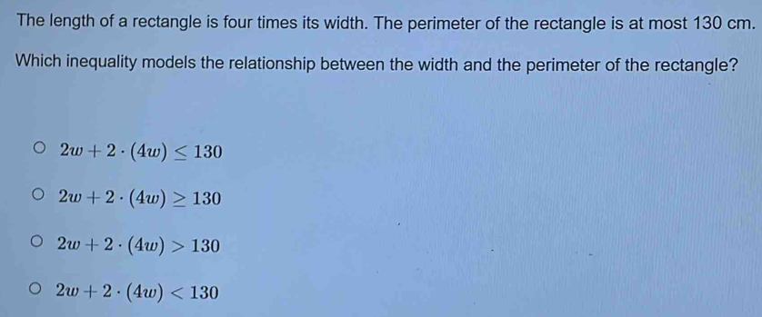 The length of a rectangle is four times its width. The perimeter of the rectangle is at most 130 cm.
Which inequality models the relationship between the width and the perimeter of the rectangle?
2w+2· (4w)≤ 130
2w+2· (4w)≥ 130
2w+2· (4w)>130
2w+2· (4w)<130</tex>