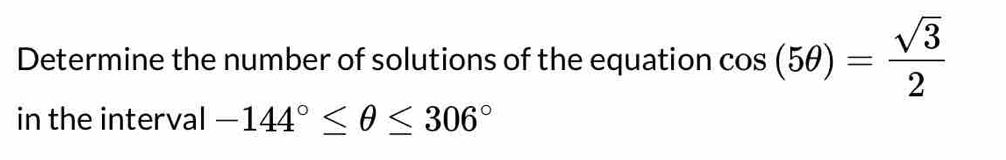 Determine the number of solutions of the equation cos (5θ )= sqrt(3)/2 
in the interval -144°≤ θ ≤ 306°