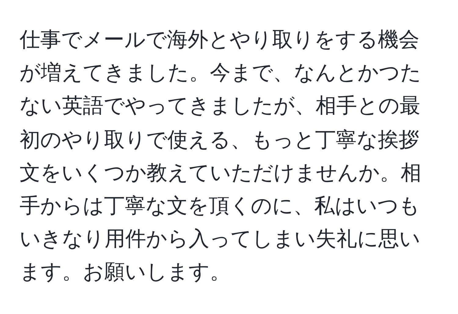 仕事でメールで海外とやり取りをする機会が増えてきました。今まで、なんとかつたない英語でやってきましたが、相手との最初のやり取りで使える、もっと丁寧な挨拶文をいくつか教えていただけませんか。相手からは丁寧な文を頂くのに、私はいつもいきなり用件から入ってしまい失礼に思います。お願いします。