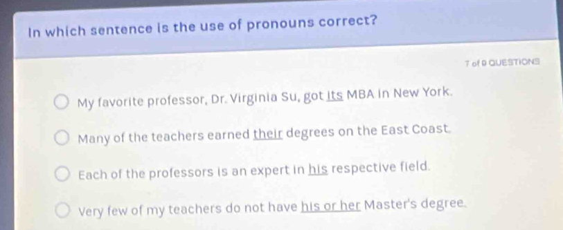 In which sentence is the use of pronouns correct?
7 of 9 QUESTIONS
My favorite professor, Dr. Virginia Su, got its MBA in New York.
Many of the teachers earned their degrees on the East Coast.
Each of the professors is an expert in his respective field.
Very few of my teachers do not have his or her Master's degree.