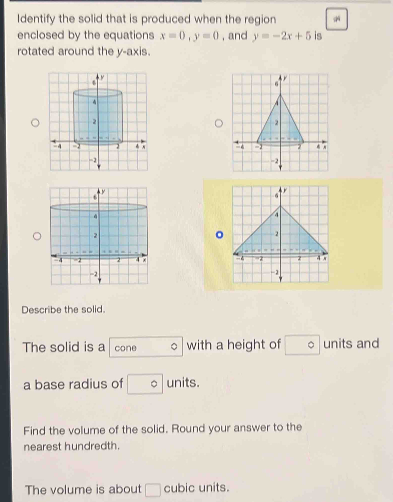 Identify the solid that is produced when the region 
enclosed by the equations x=0, y=0 , and y=-2x+5 is 
rotated around the y-axis. 

。 

Describe the solid. 
The solid is a cone with a height of° units and 
a base radius of □° units. 
Find the volume of the solid. Round your answer to the 
nearest hundredth. 
The volume is about □ cubic units.