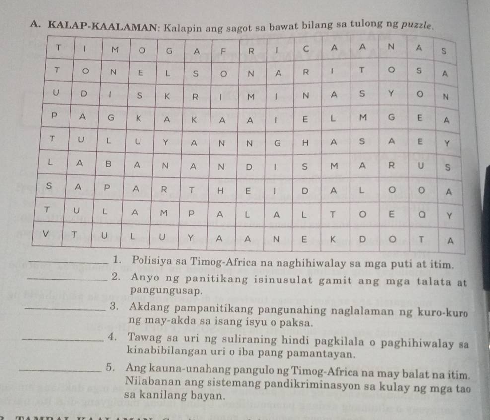 KALAPng sa tulong ng puz 
iya sa Timog-Africa na naghihiwalay sa mga puti at itim. 
_2. Anyo ng panitikang isinusulat gamit ang mga talata at 
pangungusap. 
_3. Akdang pampanitikang pangunahing naglalaman ng kuro-kuro 
ng may-akda sa isang isyu o paksa. 
_4. Tawag sa uri ng suliraning hindi pagkilala o paghihiwalay sa 
kinabibilangan uri o iba pang pamantayan. 
_5. Ang kauna-unahang pangulo ng Timog-Africa na may balat na itim. 
Nilabanan ang sistemang pandikriminasyon sa kulay ng mga tao 
sa kanilang bayan.