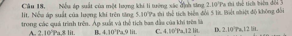 Nếu áp suất của một lượng khí lí tưởng xác định tăng 2.10^5Pa thì thể tích biên đôi 3
lít. Nếu áp suất của lượng khí trên tăng 5.10^5Pa thì thể tích biến đổi 5 lít. Biết nhiệt độ không đổi
trong các quá trình trên. Áp suất và thể tích ban đầu của khí trên là
A. 2.10^5Pa, 8 lít. B. 4.10^5Pa, 9 lít. C. 4.10^5Pa, 12li D. 2.10^5Pa, 12lit.