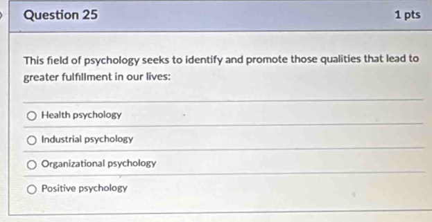 This field of psychology seeks to identify and promote those qualities that lead to
greater fulfllment in our lives:
Health psychology
Industrial psychology
Organizational psychology
Positive psychology