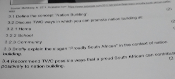 Bource Mofokeng. N. 2017 Available from bltps tarre saussps som/51159/6f8r896a/f tA as e 
② 
3.1 Define the concept ''Nation Building'' 
3.2 Discuss TWO ways in which you can promote nation building at 
3.2.1 Home 
. 
3.2.2 School 
3.2.3 Community 
3.3 Briefly explain the slogan ''Proudly South African'' in the context of nation 
building. 
3.4 Recommend TWO possible ways that a proud South African can contribut 
(2 
positively to nation building.