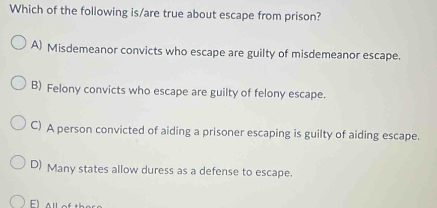 Which of the following is/are true about escape from prison?
A) Misdemeanor convicts who escape are guilty of misdemeanor escape.
B) Felony convicts who escape are guilty of felony escape.
C) A person convicted of aiding a prisoner escaping is guilty of aiding escape.
D) Many states allow duress as a defense to escape.