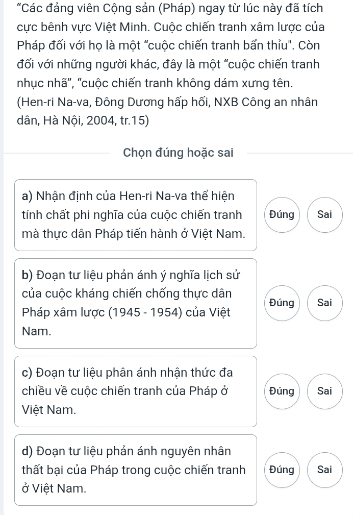 "Các đảng viên Cộng sản (Pháp) ngay từ lúc này đã tích 
cực bênh vực Việt Minh. Cuộc chiến tranh xâm lược của 
Pháp đối với họ là một "cuộc chiến tranh bẩn thỉu". Còn 
đối với những người khác, đây là một "cuộc chiến tranh 
nhục nhã', “cuộc chiến tranh không dám xưng tên. 
(Hen-ri Na-va, Đông Dương hấp hối, NXB Công an nhân 
dân, Hà Nội, 2004, tr.15) 
Chọn đúng hoặc sai 
a) Nhận định của Hen-ri Na-va thể hiện 
tính chất phi nghĩa của cuộc chiến tranh Đúng Sai 
mà thực dân Pháp tiến hành ở Việt Nam. 
b) Đoạn tư liệu phản ánh ý nghĩa lịch sử 
của cuộc kháng chiến chống thực dân Đúng Sai 
Pháp xâm lược (1945 - 1954) của Việt 
Nam. 
c) Đoạn tư liệu phân ánh nhận thức đa 
chiều về cuộc chiến tranh của Pháp ở Đúng Sai 
Việt Nam. 
d) Đoạn tư liệu phản ánh nguyên nhân 
thất bại của Pháp trong cuộc chiến tranh Đúng Sai 
ở Việt Nam.