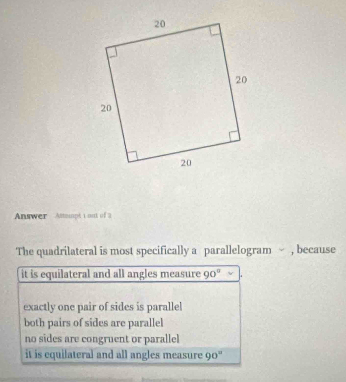 Answer Attempt 1 ont of 2
The quadrilateral is most specifically a parallelogram , because
it is equilateral and all angles measure 90°
exactly one pair of sides is parallel
both pairs of sides are parallel
no sides are congruent or parallel
it is cquilateral and all angles measure 90°