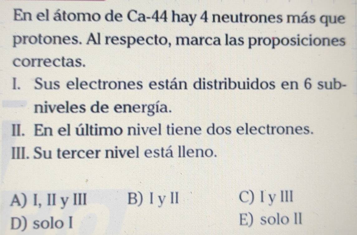 En el átomo de Ca-44 hay 4 neutrones más que
protones. Al respecto, marca las proposiciones
correctas.
I. Sus electrones están distribuidos en 6 sub-
niveles de energía.
II. En el último nivel tiene dos electrones.
III. Su tercer nivel está lleno.
A) I, II y III B)ⅠyII C) I y III
D) solo I E) solo II