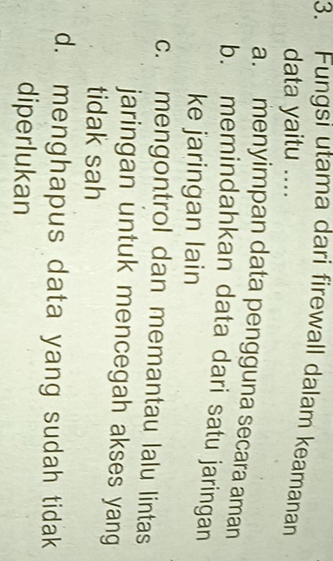 Fungsi utama dari firewall dalam keamanan
data yaitu ....
a. menyimpan data pengguna secara aman
b. memindahkan data dari satu jaringan
ke jaringan lain
c. mengontrol dan memantau lalu lintas
jaringan untuk mencegah akses yang
tidak sah
d. menghapus data yang sudah tidak
diperlukan