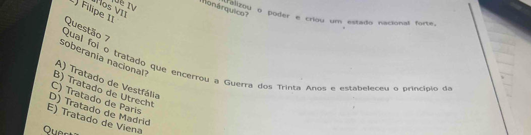 lüe IV
Monárquico?
os VII
) Filipe II
valizou o poder e criou um estado nacional forte,
Questão 7
soberania nacional?
Qual foi o tratado que encerrou a Guerra dos Trinta Anos e estabeleceu o princípio da
A) Tratado de Vestfália
B) Tratado de Utrecht
C) Tratado de Paris
D) Tratado de Madrid
E) Tratado de Viena
Quer