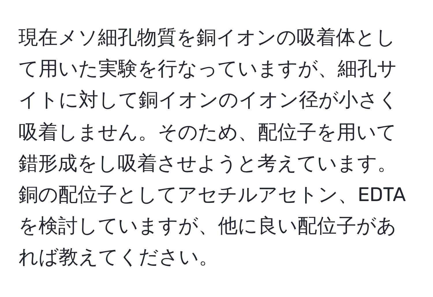 現在メソ細孔物質を銅イオンの吸着体として用いた実験を行なっていますが、細孔サイトに対して銅イオンのイオン径が小さく吸着しません。そのため、配位子を用いて錯形成をし吸着させようと考えています。銅の配位子としてアセチルアセトン、EDTAを検討していますが、他に良い配位子があれば教えてください。