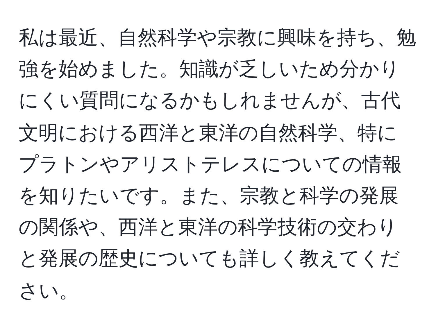 私は最近、自然科学や宗教に興味を持ち、勉強を始めました。知識が乏しいため分かりにくい質問になるかもしれませんが、古代文明における西洋と東洋の自然科学、特にプラトンやアリストテレスについての情報を知りたいです。また、宗教と科学の発展の関係や、西洋と東洋の科学技術の交わりと発展の歴史についても詳しく教えてください。