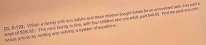 CL 5-132. When a familly with two adults and three children bought tickets for an amusement park, they paid a 
totall of $96.50. The next family in line, with four children and one adult, paid $49.50. Find the adult and child 
Sicket prices by writing and solving a systam of equations.