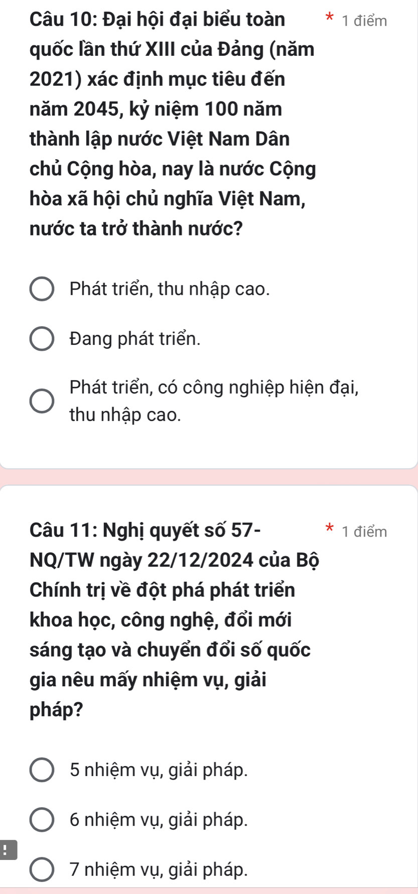 Đại hội đại biểu toàn 1 điểm
quốc lần thứ XIII của Đảng (năm
2021) xác định mục tiêu đến
năm 2045, kỷ niệm 100 năm
thành lập nước Việt Nam Dân
chủ Cộng hòa, nay là nước Cộng
hòa xã hội chủ nghĩa Việt Nam,
nước ta trở thành nước?
Phát triển, thu nhập cao.
Đang phát triển.
Phát triển, có công nghiệp hiện đại,
thu nhập cao.
Câu 11: Nghị quyết số 57- * 1 điểm
NQ/TW ngày 22/12/2024 của Bộ
Chính trị về đột phá phát triển
khoa học, công nghệ, đổi mới
sáng tạo và chuyển đổi số quốc
gia nêu mấy nhiệm vụ, giải
pháp?
5 nhiệm vụ, giải pháp.
6 nhiệm vụ, giải pháp.
!
7 nhiệm vụ, giải pháp.