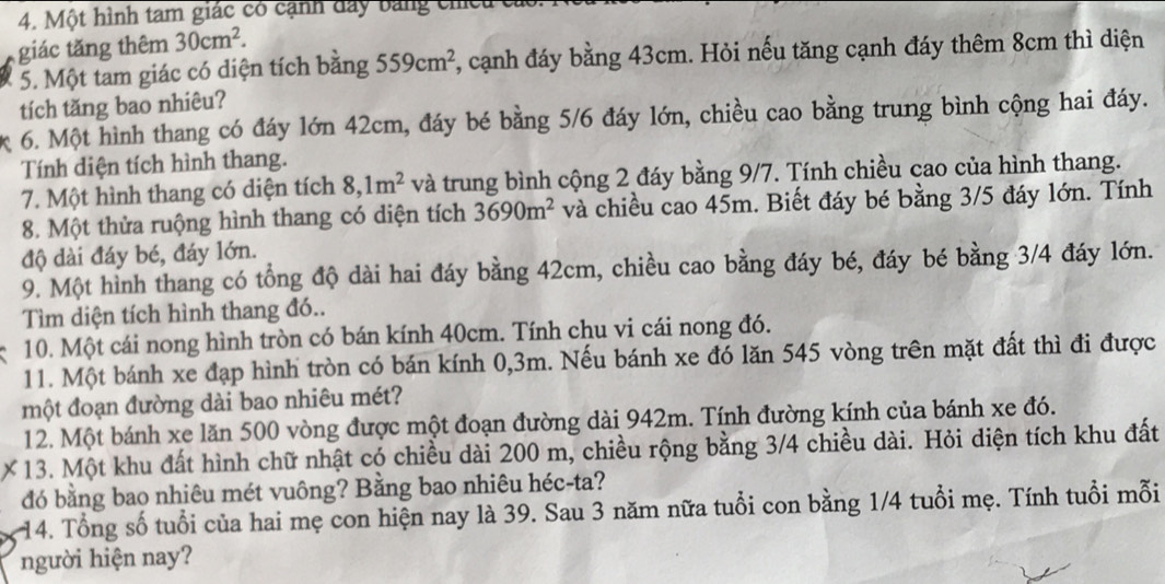 Một hình tam giác có cạnh đây bằng chếu c
giác tăng thêm 30cm^2.
5. Một tam giác có diện tích bằng 559cm^2 , cạnh đáy bằng 43cm. Hỏi nếu tăng cạnh đáy thêm 8cm thì diện
tích tăng bao nhiêu?
6. Một hình thang có đáy lớn 42cm, đáy bé bằng 5/6 đáy lớn, chiều cao bằng trung bình cộng hai đáy.
Tính diện tích hình thang.
7. Một hình thang có diện tích 8,1m^2 và trung bình cộng 2 đáy bằng 9/7. Tính chiều cao của hình thang.
8. Một thửa ruộng hình thang có diện tích 3690m^2 và chiều cao 45m. Biết đáy bé bằng 3/5 đáy lớn. Tính
độ dài đáy bé, đáy lớn.
9. Một hình thang có tổng độ dài hai đáy bằng 42cm, chiều cao bằng đáy bé, đáy bé bằng 3/4 đáy lớn.
Tìm diện tích hình thang đó..
10. Một cái nong hình tròn có bán kính 40cm. Tính chu vi cái nong đó.
11. Một bánh xe đạp hình tròn có bán kính 0,3m. Nếu bánh xe đó lăn 545 vòng trên mặt đất thì đi được
một đoạn đường dài bao nhiêu mét?
12. Một bánh xe lăn 500 vòng được một đoạn đường dài 942m. Tính đường kính của bánh xe đó.
× 13. Một khu đất hình chữ nhật có chiều dài 200 m, chiều rộng bằng 3/4 chiều dài. Hỏi diện tích khu đất
đó bằng bao nhiêu mét vuông? Bằng bao nhiêu héc-ta?
14. Tổng số tuổi của hai mẹ con hiện nay là 39. Sau 3 năm nữa tuổi con bằng 1/4 tuổi mẹ. Tính tuổi mỗi
người hiện nay?