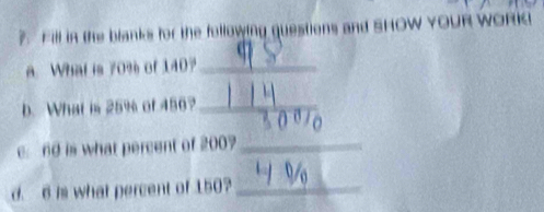 ?. Fill in the blanks for the following questions and SHOW YOUR WORK 
. What is 70% of 140?_ 
b. What is 25% of 456?_
60 is what percent of 200?_ 
d. 6 is what percent of 150?_