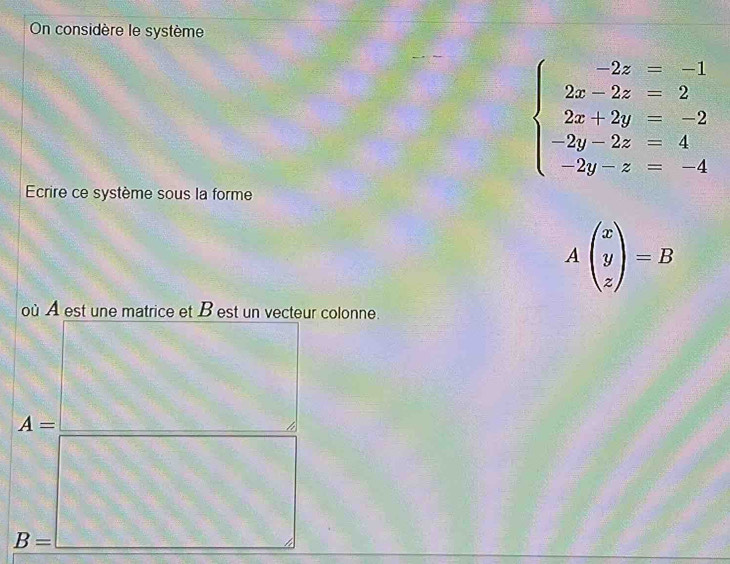 On considère le système
beginarrayl -2z=-1 2z-2z=2 2x+2y=-2 -2y-2z=4 -2y-z=-4endarray.
Ecrire ce système sous la forme
Abeginpmatrix x y zendpmatrix =B
où A est une matrice et B est un vecteur colonne.
A=
B=