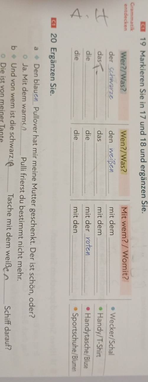 Markieren Sie in 17 und 18 und ergänzen Sie. 
Grammatik 
entdecken Wer?/Was? Wen?/Was? Mit wem? / Womit? 
der _den _mit dem _Wecker/Schal 
das_ das_ mit dem _Handy/T-Shirt 
die_ die _mit der _Handytasche/Bluse 
die _die _mit den _Sportschuhe/Blumen
20 Ergänzen Sie. 
a Den blauer Pullover hat mir meine Mutter geschenkt. Der ist schön, oder? 
Ja. Mit dem warm_ Pulli frierst du bestimmt nicht mehr. 
Und von wem ist die schwarz Tasche mit dem weiß 
Die ist von meiner Tante __Schiff darauf?