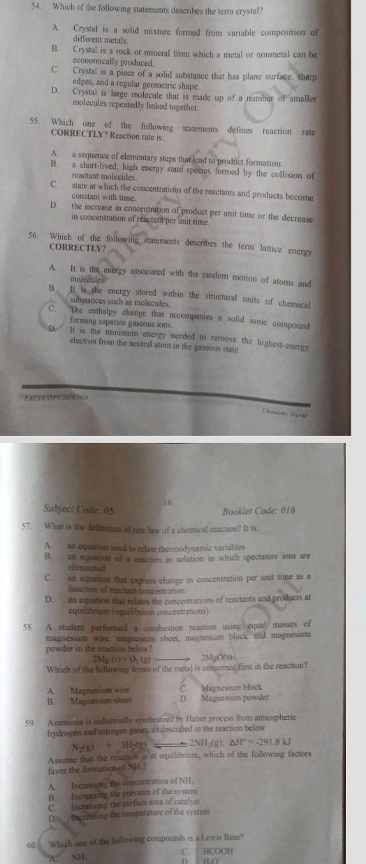Which of the following statements describes the term crystal?
A. Crystal is a solid mixture formed from variable composition of
different metals
B. Crystal is a rock or mineral from which a metal or nonmetal can be
economically produced.
C. Crystal is a piece of a solid substance that has plane surface, sharp
edges, and a regular geometric shape.
D. Crystal is large molecule that is made up of a number of smaller
molecules repeatedly linked together.
55. Which one of the following statements defines reaction rate
CORRECTLY? Reaction rate is:
A. a sequence of elementary steps that lead to product formation.
B. a short-lived, high energy state species formed by the collision of
reactant molecules.
C. state at which the concentrations of the reactants and products become
constant with time.
D. the increase in concentration of product per unit time or the decrease
in concentration of reactant per unit time
56. Which of the following statements describes the term lattice energy
CORRECTLY?
A. It is the energy associated with the random motion of atoms and
molecules.
B It is the energy stored within the structural units of chemical
substances such as molecules.
C. The enthalpy change that accompanies a solid ionic compound
forming separate gaseous ions.
D. It is the minmum energy needed to remove the highest-energy
electron from the neutral atom in the gascous state
            
Atcistry Trynal
16
Subject Code: 05 Booklet Code: 016
57. What is the definition of rate law of a chemical reaction? It is:
A. an equation used to relate thermodynamic variables
B. an equation of a reaction in solution in which spectators ions are
climinated
C. an equation that express change in concentration per unit time as a
function of reactant concentration
D. an equation that relates the concentrations of reactants and products at
equilibrium (equilibrium concentrations)
58. A student performed a combustion reaction using equal masses of
magnesium wire, magnesium sheet, magnesium block and magnesium
powder in the reaction below ?
2Mg(s)+O_2(g) 2MgO(s)
Which of the following forms of the metal is consumed first in the reaction?
A. Magnesium wire C. Magnesium block
B. Magnesium sheet D. Magnesium powder
59. Ammonia is industrially synthesized by Haber process from atmospheric
hydrogen and nitrogen gases, as described in the reaction below
N_2(g)+3H_2(g) =2NH_3(g);△ H^o=-291.8kJ
Assume that the reaction is at equilibrium, which of the following factors
favor the formation of NH?
A. Increasing the concentration of NH
B. Increasing the pressure of the system
C. Increasing the surface area of catalyst
D. Increasing the temperature of the system
60  Which one of the following compounds is a Lewis Base?
NHy C. HCOOH