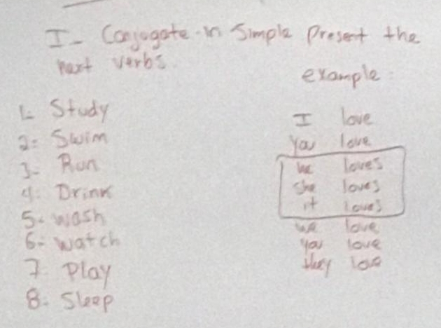 Conjugate in Simple Present the 
paxt verbs 
example 
1. Study 
I love 
2: Swim 
you love 
3. Run we loves 
9. Drink Se loves 
it loves 
5 wash 
wa love 
6- watch you love 
7 play 
they lon 
B. Sleep