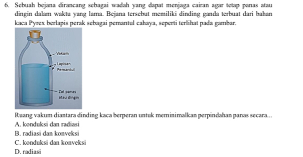 Sebuah bejana dirancang sebagai wadah yang dapat menjaga cairan agar tetap panas atau
dingin dalam waktu yang lama. Bejana tersebut memiliki dinding ganda terbuat dari bahan
kaca Pyrex berlapis perak sebagai pemantul cahaya, seperti terlihat pada gambar.
Ruang vakum diantara dinding kaca berperan untuk meminimalkan perpindahan panas secara...
A. konduksi dan radiasi
B. radiasi dan konveksi
C. konduksi dan konveksi
D. radiasi