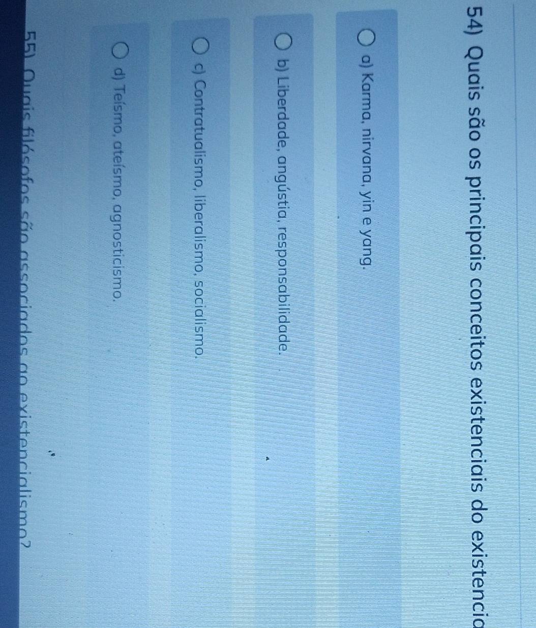 Quais são os principais conceitos existenciais do existencia
a) Karma, nirvana, yin e yang.
b) Liberdade, angústia, responsabilidade.
c) Contratualismo, liberalismo, socialismo.
d) Teísmo, ateísmo, agnosticismo.
55) Quais filósofos são associados ao existencialismo?