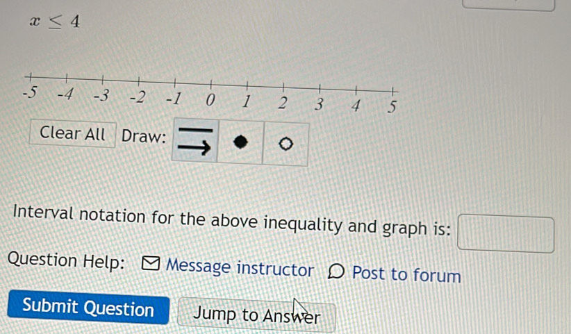 x≤ 4
Clear All Draw: 
Interval notation for the above inequality and graph is: □ 
Question Help: Message instructor Post to forum 
Submit Question Jump to Answer