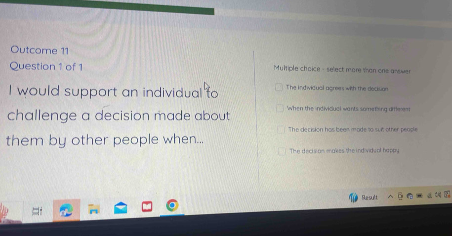 Outcome 11
Question 1 of 1
Multiple choice - select more than one answer
I would support an individual to
The individual agrees with the decision
When the individual wants something different
challenge a decision made about
The decision has been made to suit other people
them by other people when...
The decision makes the individual happy
Result