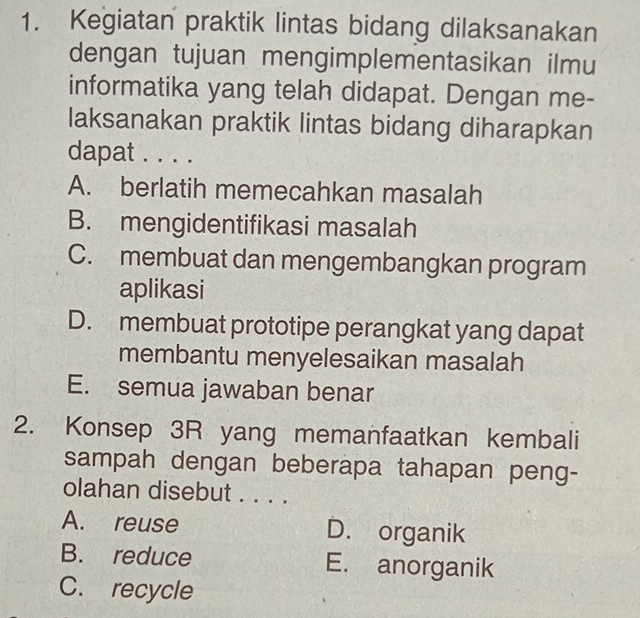 Kegiatan praktik lintas bidang dilaksanakan
dengan tujuan mengimplementasikan ilmu
informatika yang telah didapat. Dengan me-
laksanakan praktik lintas bidang diharapkan
dapat . . . .
A. berlatih memecahkan masalah
B. mengidentifikasi masalah
C. membuat dan mengembangkan program
aplikasi
D. membuat prototipe perangkat yang dapat
membantu menyelesaikan masalah
E. semua jawaban benar
2. Konsep 3R yang memanfaatkan kembali
sampah dengan beberapa tahapan peng-
olahan disebut . . . .
A. reuse D. organik
B. reduce E. anorganik
C. recycle