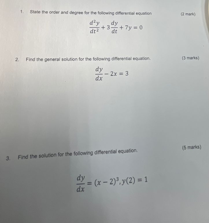 State the order and degree for the following differential equation (2 mark)
 d^2y/dt^2 +3 dy/dt +7y=0
2. Find the general solution for the following differential equation. (3 marks)
 dy/dx -2x=3
(5 marks)
3. Find the solution for the following differential equation.
 dy/dx =(x-2)^3, y(2)=1