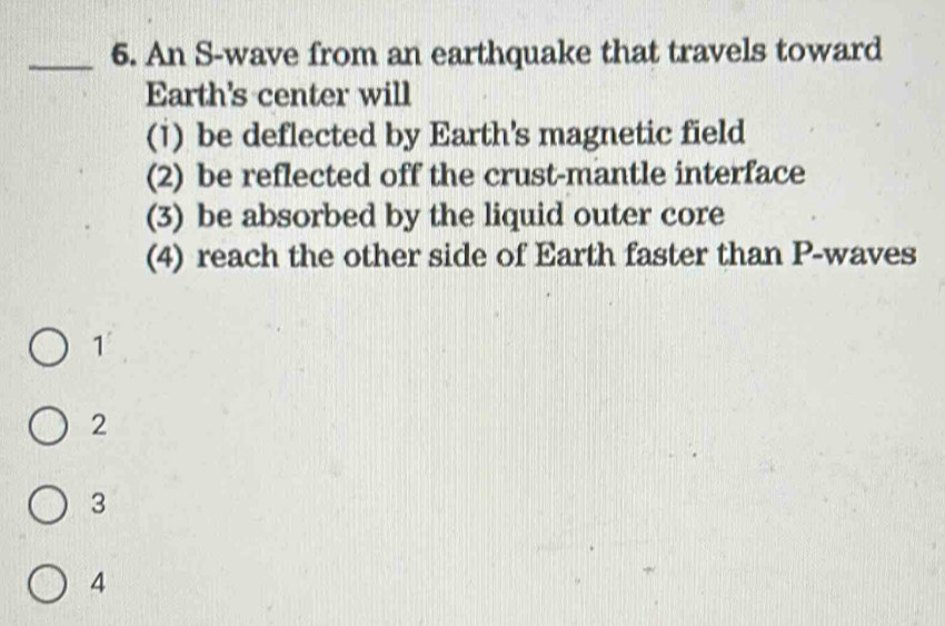 An S-wave from an earthquake that travels toward
Earth's center will
(1) be deflected by Earth's magnetic field
(2) be reflected off the crust-mantle interface
(3) be absorbed by the liquid outer core
(4) reach the other side of Earth faster than P -waves
1°
2
3
4