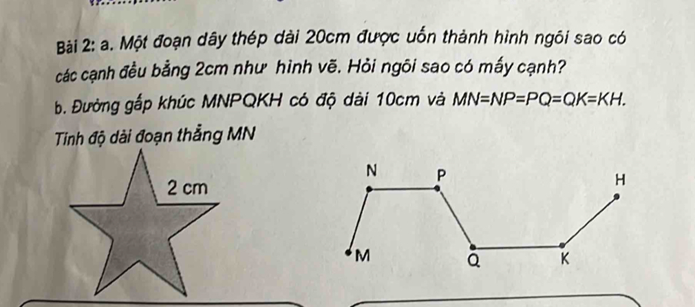 Một đoạn dây thép dài 20cm được uốn thành hình ngôi sao có 
các cạnh đều bằng 2cm như hình vẽ. Hỏi ngõi sao có mấy cạnh? 
B. Đường gắp khúc MNPQKH có độ dài 10cm và MN=NP=PQ=QK=KH. 
Tinh độ dài đoạn thẳng MN