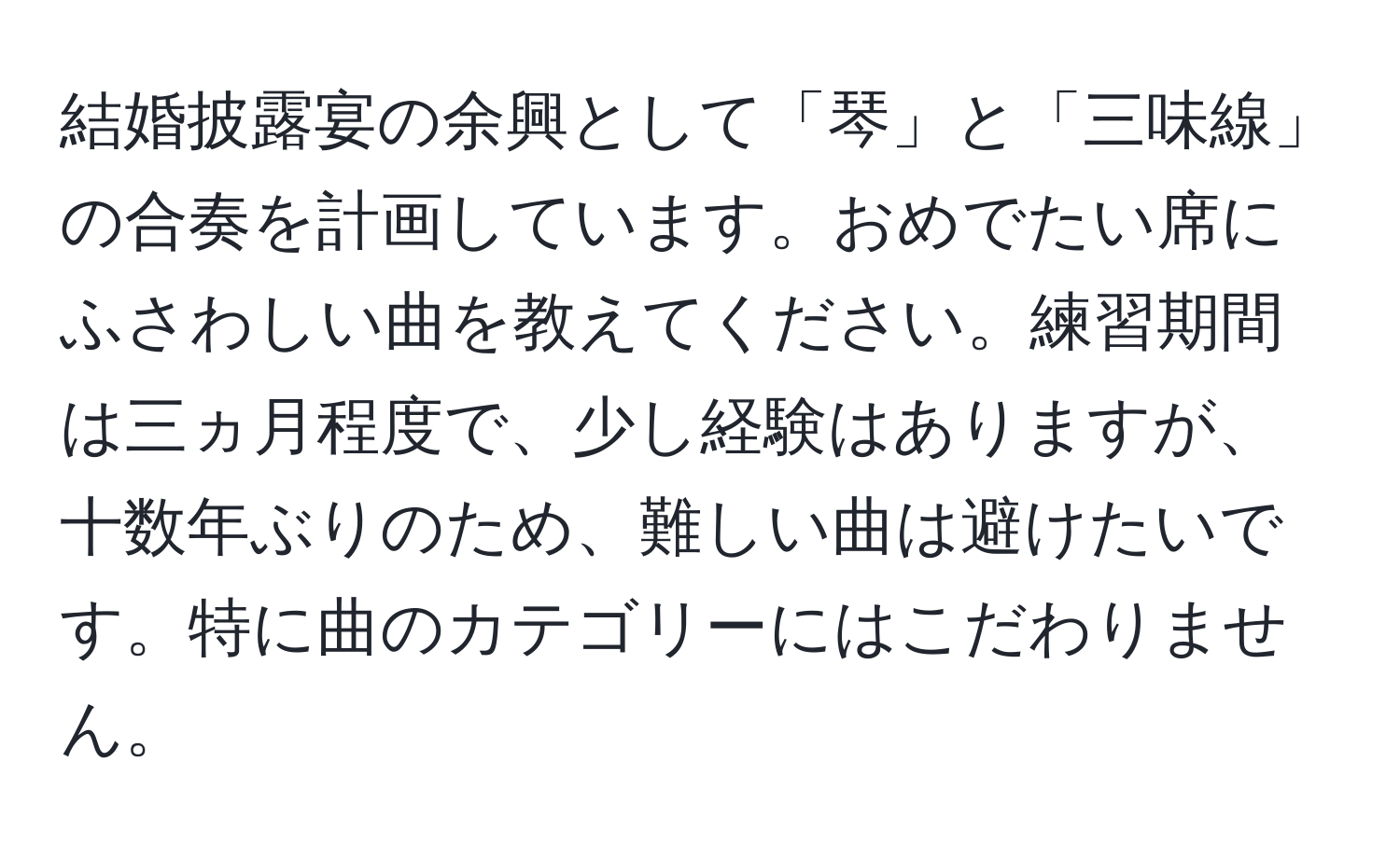 結婚披露宴の余興として「琴」と「三味線」の合奏を計画しています。おめでたい席にふさわしい曲を教えてください。練習期間は三ヵ月程度で、少し経験はありますが、十数年ぶりのため、難しい曲は避けたいです。特に曲のカテゴリーにはこだわりません。