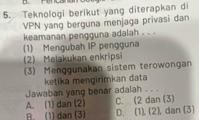 Fencana
5. Teknologi berikut yang diterapkan di
VPN yang berguna menjaga privasi dan
keamanan pengguna adalah . . .
(1) Mengubah IP pengguna
(2) Melakukan enkripsi
(3) Menggunakan sistem terowongan
ketika mengirimkan data
Jawaban yang benar adalah . . .
A. (1) dan (2) C. (2 dan (3)
B. (1) dan (3) D. (1), (2), dan (3)