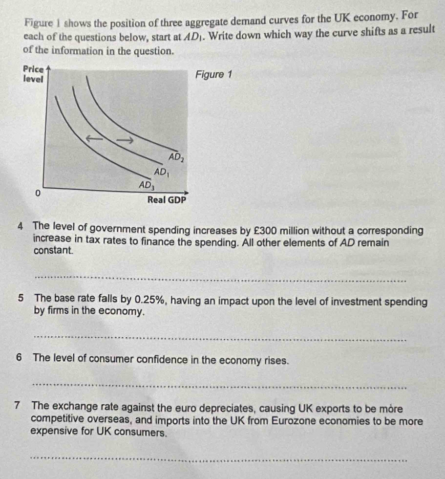 Figure 1 shows the position of three aggregate demand curves for the UK economy. For
each of the questions below, start at AD_1. Write down which way the curve shifts as a result
of the information in the question.
ure 1
4 The level of government spending increases by £300 million without a corresponding
increase in tax rates to finance the spending. All other elements of AD remain
constant.
_
__
5 The base rate falls by 0.25%, having an impact upon the level of investment spending
by firms in the economy.
_
6 The level of consumer confidence in the economy rises.
_
7 The exchange rate against the euro depreciates, causing UK exports to be more
competitive overseas, and imports into the UK from Eurozone economies to be more
expensive for UK consumers.
_